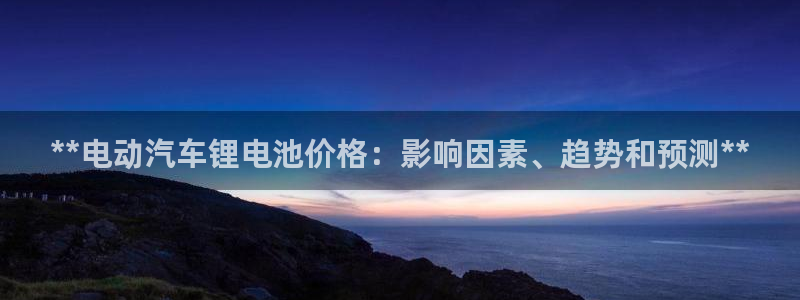 优发国际登录l8：**电动汽车锂电池价格：影响因素、趋势和预测**