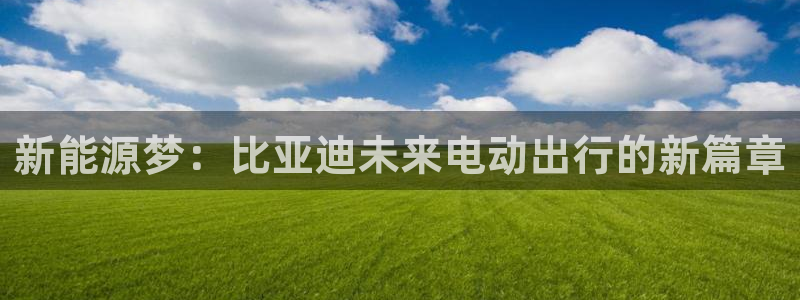优发国际官网手机版下载安装：新能源梦：比亚迪未来电动出行的新篇章