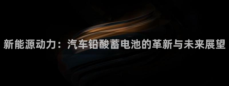 优发国际手机客户端官网：新能源动力：汽车铅酸蓄电池的革新与未来展望